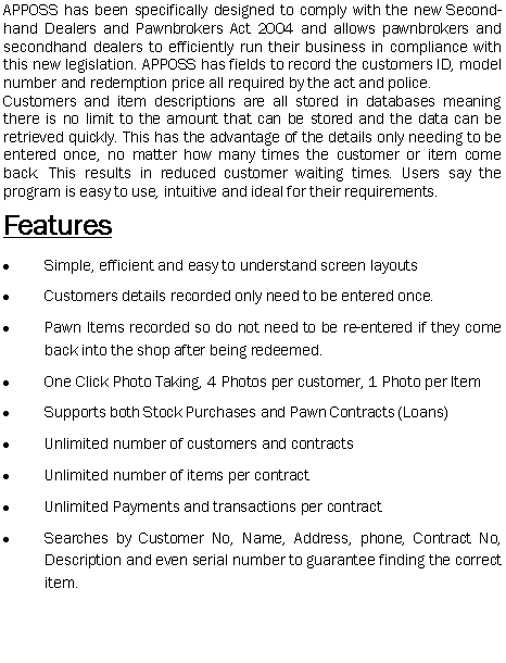 Text Box: APPOSS has been specifically designed to comply with the new Second-hand Dealers and Pawnbrokers Act 2004 and allows pawnbrokers and secondhand dealers to efficiently run their business in compliance with this new legislation. APPOSS has fields to record the customers ID, model number and redemption price all required by the act and police.
Customers and item descriptions are all stored in databases meaning there is no limit to the amount that can be stored and the data can be retrieved quickly. This has the advantage of the details only needing to be entered once, no matter how many times the customer or item come back. This results in reduced customer waiting times. Users say the program is easy to use, intuitive and ideal for their requirements.
Features
Simple, efficient and easy to understand screen layouts
Customers details recorded only need to be entered once.
Pawn Items recorded so do not need to be re-entered if they come back into the shop after being redeemed.
One Click Photo Taking, 4 Photos per customer, 1 Photo per Item
Supports both Stock Purchases and Pawn Contracts (Loans)
Unlimited number of customers and contracts
Unlimited number of items per contract
Unlimited Payments and transactions per contract
Searches by Customer No, Name, Address, phone, Contract No, Description and even serial number to guarantee finding the correct item.