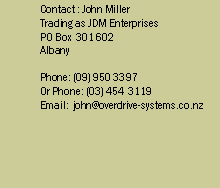 Text Box: Contact : Doug or John
9 Canary Place
Unsworth Heights
Auckland 1310
New Zealand
PO Box 303104
North Harbour
Phone: (09) 444 4895
Fax: (09) 444 8875
Email: john@overdrive-systems.co.nz