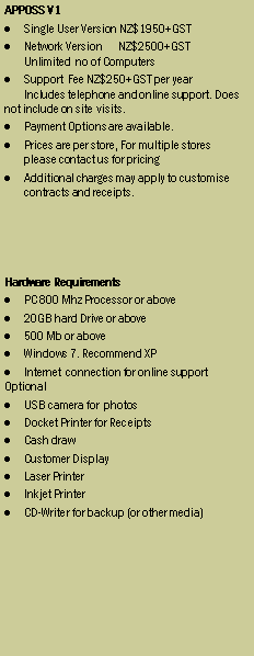 Text Box: APPOSS V1
Single User Version NZ$1950+GST
Network Version NZ$2500+GST
Unlimited no of Computers
Support Fee NZ$250+GST per year
Includes telephone and online support. Does not include on site visits.
Payment Options are available.
Prices are per store, For multiple stores
please contact us for pricing
Additional charges may apply to customise contracts and receipts.
Hardware Requirements
PC 800 Mhz Processor or above
20GB hard Drive or above
256 Mb or above
Windows 98 or above. Recommend XP
Modem or internet connection for online support
Optional
USB camera for photos
Docket Printer for Receipts
Cash draw
Customer Display
Laser Printer
Inkjet Printer
CD-Writer for backup (or other media)
(All hardware is available from Overdrive Systems please contact us for prices)