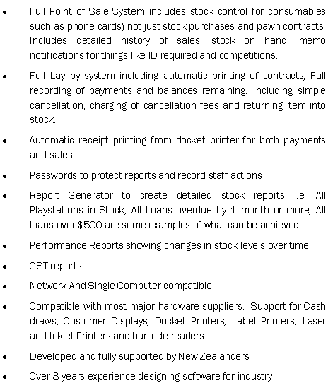 Text Box: Full Point of Sale System includes stock control for consumables such as phone cards) not just stock purchases and pawn contracts. Includes detailed history of sales, stock on hand, memo notifications for things like ID required and competitions.Full Lay by system including automatic printing of contracts, Full recording of payments and balances remaining. Including simple cancellation, charging of cancellation fees and returning item into stock.Automatic receipt printing from docket printer for both payments and sales.Passwords to protect reports and record staff actionsReport Generator to create detailed stock reports i.e. All Playstations in Stock, All Loans overdue by 1 month or more, All loans over $500 are some examples of what can be achieved. Performance Reports showing changes in stock levels over time.GST reportsNetwork And Single Computer compatible.Compatible with most major hardware suppliers.  Support for Cash draws, Customer Displays, Docket Printers, Label Printers, Laser and Inkjet Printers and barcode readers.Developed and fully supported by New ZealandersOver 8 years experience designing software for industry